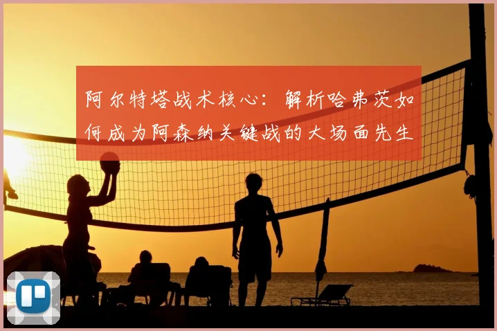 阿尔特塔战术核心:解析哈弗茨如何成为阿森纳关键战的大场面先生