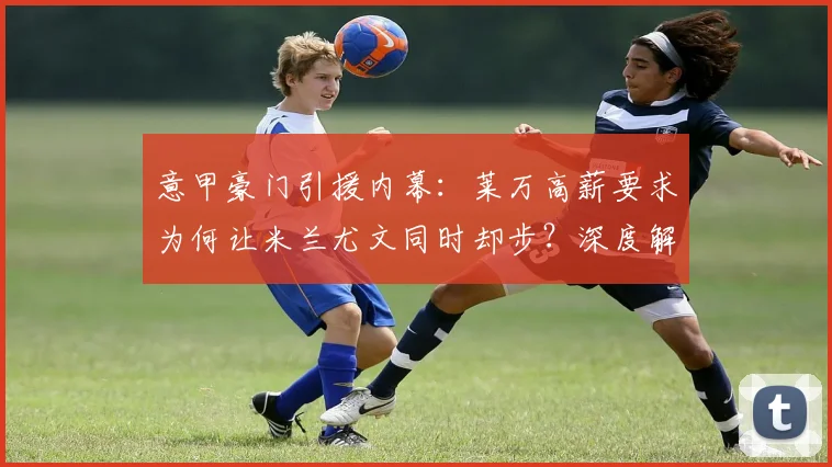 意甲豪门引援内幕：莱万高薪要求为何让米兰尤文同时却步？深度解析转会谈判僵局