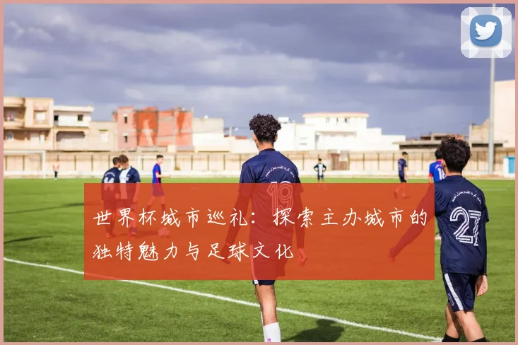 世界杯城市巡礼:探索主办城市的独特魅力与足球文化