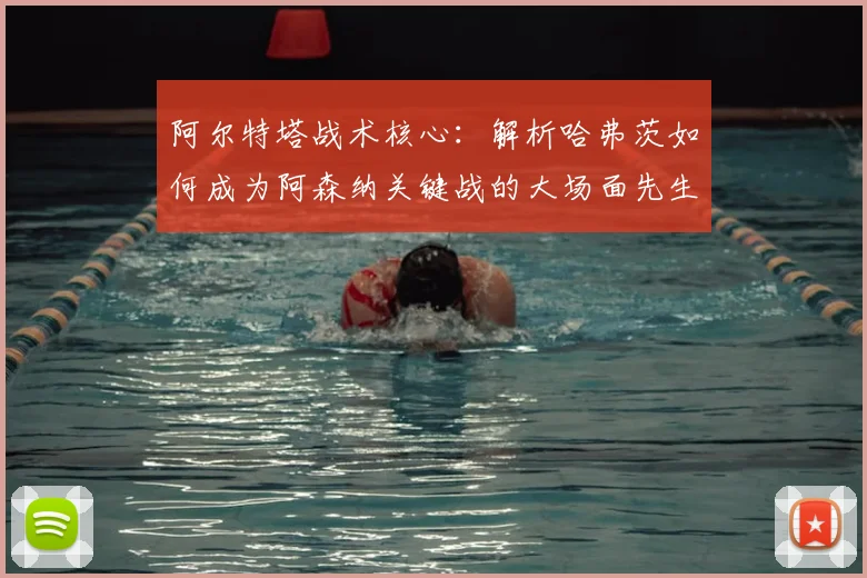 阿尔特塔战术核心：解析哈弗茨如何成为阿森纳关键战的大场面先生