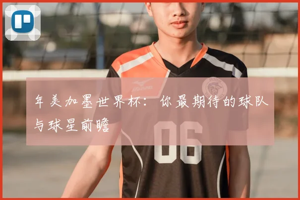 年美加墨世界杯:你最期待的球队与球星前瞻