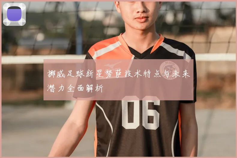 挪威足球新星努萨技术特点与未来潜力全面解析